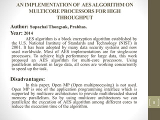 AN IMPLEMENTATION OF AESALGORITHM ON
MULTICORE PROCESSORS FOR HIGH
THROUGHPUT
Author: Supachai Thongsuk, Prabhas.
Year: 2014
AES algorithm is a block encryption algorithm established by
the U.S. National Institute of Standards and Technology (NIST) in
2001. It has been adopted by many data security systems and now
used worldwide. Most of AES implementations are for single-core
processors. To achieve high performance for large data, this work
proposed an AES algorithm for multi-core processors. Using
parallelism inherent in large data, all cores are working concurrently
to speed up the task.
Disadvantages:
In this paper, Open MP (Open multiprocessing) is not used.
Open MP is one of the application programming interface which is
supported by multicore architectures to provide multithreaded shared
memory parallelism. So by using multicore architectures we can
parallelize the execution of AES algorithm among different cores to
reduce the execution time of the algorithm.
8
 