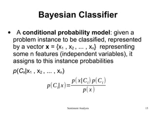Bayesian Classifier
• A conditional probability model: given a
problem instance to be classified, represented
by a vector x = {x1 , x2 , ... , xn} representing
some n features (independent variables), it
assigns to this instance probabilities
p(Ck|x1 , x2 , ... , xn)
p(Ci| x)=
p( x|Ci) p(Ci )
p( x )
Sentiment Analysis 15
 