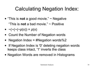 Calculating Negation Index:
• “This is not a good movie.” ~ Negative
“This is not a bad movie.” ~ Positive
• ~(~(~(~p(x)) = p(x)
• Count the Number of Negation words
• Negation Index = #Negation words%2
• If Negation Index is '0' deleting negation words
keeps class intact, '1' inverts the class
• Negation Words are removed in Histograms
Sentiment Analysis 18
 