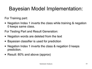 Bayesian Model Implementation:
For Training part:
• Negation Index 1 inverts the class while training & negation
0 keeps same class.
For Testing Part and Result Generation:
• Negation words are deleted from the text
• Bayesian classifier is used for prediction
• Negation Index 1 inverts the class & negation 0 keeps
prediction.
• Result: 80% and above (approx)
Sentiment Analysis 19
 