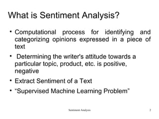 Sentiment Analysis
What is Sentiment Analysis?

Computational process for identifying and
categorizing opinions expressed in a piece of
text

Determining the writer's attitude towards a
particular topic, product, etc. is positive,
negative

Extract Sentiment of a Text

“Supervised Machine Learning Problem”
2
 