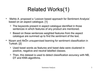 Sentiment Analysis
Related Works(1)

Mehto A. proposed a ‘Lexicon based approach for Sentiment Analysis’
based on an aspect catalogue. [1]
 The keywords present in aspect catalogue identified in those
sentences in which features of any product are mentioned.
 Based on these sentences weighted features from the aspect
catalogue are summed up to find the sentiment of the text.

Nizam and AkÕn unsupervised learning for sentiment classification in
Turkish. [2]
 Used tweet words as features and tweet data were clustered in
positive, negative and neutral labelled classes.
 Then, this dataset is used to detect classification accuracy with NB,
DT and KNN algorithms.
3
 