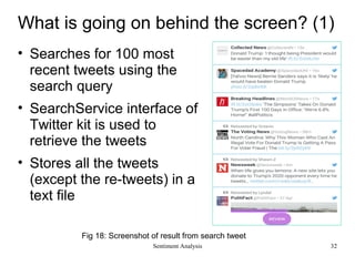 What is going on behind the screen? (1)
• Searches for 100 most
recent tweets using the
search query
• SearchService interface of
Twitter kit is used to
retrieve the tweets
• Stores all the tweets
(except the re-tweets) in a
text file
Fig 18: Screenshot of result from search tweet
Sentiment Analysis 32
 