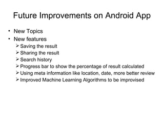Future Improvements on Android App
• New Topics
• New features
Saving the result
Sharing the result
Search history
Progress bar to show the percentage of result calculated
Using meta information like location, date, more better review
Improved Machine Learning Algorithms to be improvised
 