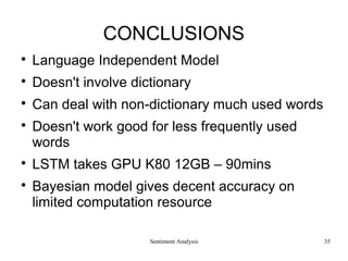 Sentiment Analysis
CONCLUSIONS

Language Independent Model

Doesn't involve dictionary

Can deal with non-dictionary much used words

Doesn't work good for less frequently used
words

LSTM takes GPU K80 12GB – 90mins

Bayesian model gives decent accuracy on
limited computation resource
35
 
