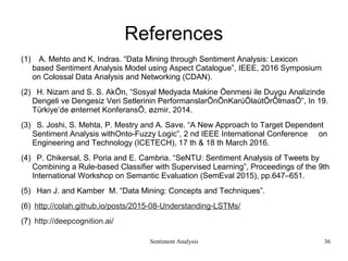 Sentiment Analysis
References
(1) A. Mehto and K. Indras. “Data Mining through Sentiment Analysis: Lexicon
based Sentiment Analysis Model using Aspect Catalogue”, IEEE, 2016 Symposium
on Colossal Data Analysis and Networking (CDAN).
(2) H. Nizam and S. S. AkÕn, “Sosyal Medyada Makine Öenmesi ile Duygu Analizinde
Dengeli ve Dengesiz Veri Setlerinin PerformanslarÕnÕnKarúÕlaútÕrÕlmasÕ”, In 19.
Türkiye’de ønternet KonferansÕ, øzmir, 2014.
(3) S. Joshi, S. Mehta, P. Mestry and A. Save. “A New Approach to Target Dependent
Sentiment Analysis withOnto-Fuzzy Logic”, 2 nd IEEE International Conference on
Engineering and Technology (ICETECH), 17 th & 18 th March 2016.
(4) P. Chikersal, S. Poria and E. Cambria. “SeNTU: Sentiment Analysis of Tweets by
Combining a Rule-based Classifier with Supervised Learning”, Proceedings of the 9th
International Workshop on Semantic Evaluation (SemEval 2015), pp.647–651.
(5) Han J. and Kamber M. “Data Mining: Concepts and Techniques”.
(6) http://colah.github.io/posts/2015-08-Understanding-LSTMs/
(7) http://deepcognition.ai/
36
 