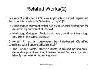 Sentiment Analysis
Related Works(2)

In a recent work cited as “A New Approach to Target Dependent
Sentiment Analysis with Onto-Fuzzy Logic”.[3]
 Hash-tagged words of twitter are given special preference for
determining sentiment of the text.
 Hash-tags Category: Topic hash tags , sentiment hash-tags
and sentiment-topic hash tags .

Chikersal P. et. al. developed by Rule-based Classified
combining with Supervised Learning.[4]
 The Support Vector Machine (SVM) is trained on semantic,
dependency, and sentiment lexicon based features. By this it
identify +ve, –ve & neutral keyword.
4
 