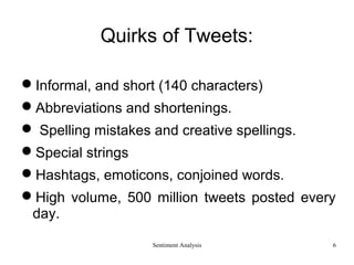 Sentiment Analysis
Quirks of Tweets:
Informal, and short (140 characters)
Abbreviations and shortenings.
 Spelling mistakes and creative spellings.
Special strings
Hashtags, emoticons, conjoined words.
High volume, 500 million tweets posted every
day.
6
 
