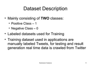Dataset Description
• Mainly consisting of TWO classes:
• Positive Class – 1
• Negative Class – 0
• Labeled datasets used for Training
• Training dataset used in applications are
manually labeled Tweets, for testing and result
generation real time data is crawled from Twitter
Sentiment Analysis 8
 