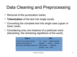 Sentiment Analysis
Data Cleaning and Preprocessing

Removal of the punctuation marks.

Tokenization of the text into single words.

Converting the complete text into single case (upper or
lower case).

Considering only one instance of a particular word.
(discarding the remaining repetitions of the word).
Before After
“A very, very, slow-moving,
aimless movie about a
distressed, drifting young man.”
‘a’ , ‘very’ , ‘slow-moving’ ,
‘aimless’ , ‘movie’ , ‘about’ ,
‘distressed’ , ‘drifting’ ,
‘young’ and ‘man’
9
 
