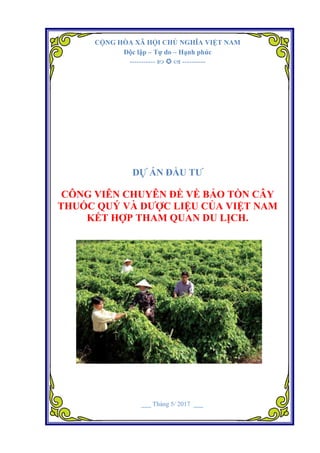 Dự án Công viên chuyên đề về bảo tồn cây thuốc quý và dược liệu của Việt Nam kết hợp tham quan du lịch.
CỘNG HÒA XÃ HỘI CHỦ NGHĨA VIỆT NAM
Độc lập – Tự do – Hạnh phúc
-----------    ----------
DỰ ÁN ĐẦU TƢ
CÔNG VIÊN CHUYÊN ĐỀ VỀ BẢO TỒN CÂY
THUỐC QUÝ VÀ DƢỢC LIỆU CỦA VIỆT NAM
KẾT HỢP THAM QUAN DU LỊCH.
___ Tháng 5/ 2017 ___
 