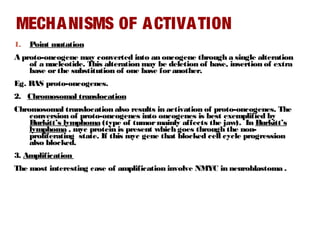 MECHANISMS OF ACTIVATION
1. Point mutation
A proto-oncogene may converted into an oncogene through a single alteration
of a nucleotide. This alteration may be deletion of base, insertion of extra
base orthe substitution of one base for another.
Eg. RAS proto-oncogenes.
2. Chromosomal translocation
Chromosomal translocation also results in activation of proto-oncogenes. The
conversion of proto-oncogenes into oncogenes is best exemplified by
Burkitt’s lymphoma (type of tumormainly affects the jaw). In Burkitt’s
lymphoma , myc protein is present which goes through the non-
proliferating state. If this myc gene that blocked cell cycle progression
also blocked.
3. Amplification
The most interesting case of amplification involve NMYC in neuroblastoma .
 
