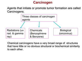 Chemicals
(Benzophrene
& Benzene)
Three classes of carcinogen
agents
Radiations (uv
rad. & gamma
ray)
Biological
(oncovirus)
Carcinogen
Agents that initiate or promote tumor formation are calledAgents that initiate or promote tumor formation are called
Carcinogens.Carcinogens.
Chemical carcinogens have a very broad range of structuresChemical carcinogens have a very broad range of structures
that have little or no obvious structural or biochemical similaritythat have little or no obvious structural or biochemical similarity
to each other.to each other.
 