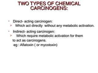 TWO TYPES OF CHEMICALTWO TYPES OF CHEMICAL
CARCINOGENS:CARCINOGENS:
• Direct- acting carcinogen:Direct- acting carcinogen:
 Which act directly without any metabolic activation.Which act directly without any metabolic activation.
• Indirect- acting carcinogen:Indirect- acting carcinogen:
 Which require metabolic activation for themWhich require metabolic activation for them
to act as carcinogens.to act as carcinogens.
eg : Aflatoxin ( or mycotoxin)eg : Aflatoxin ( or mycotoxin)
 