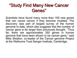 Scientists have found many more than 100 new genes
that can cause cancer if they become mutated. The
discovery was part of largest survey of the human
genome to date, which also suggests that the number of
cancer gene is far larger than previously thought. ‘‘Thus
far, there are approximately 350 genes in human
genome that have been shown to be cancer gene,” said
Mike Stratton, co-leader of the Cancer genome Project
at the Wellcome Trust Sanger Institute, Cambridge.
““Study Find Many New CancerStudy Find Many New Cancer
Genes”Genes”
 