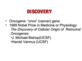 DISCOVERY
• Oncogene: “onco” (cancer) geneOncogene: “onco” (cancer) gene
• 1989 Nobel Prize in Medicine or Physiology:1989 Nobel Prize in Medicine or Physiology:
The Discovery of Cellular Origin of RetroviralThe Discovery of Cellular Origin of Retroviral
OncogenesOncogenes
•J. Michael Bishop(UCSF)J. Michael Bishop(UCSF)
•Harold Varmus (UCSF)Harold Varmus (UCSF)
 