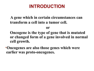 A gene which in certain circumstances can
transform a cell into a tumor cell.
or
Oncogene is the type of gene that is mutated
or changed form of a gene involved in normal
cell growth.
•Oncogenes are also those genes which were
earlier was proto-oncogenes.
INTRODUCTION
 