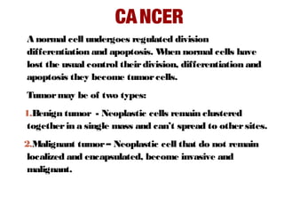 CANCER
A normal cell undergoes regulated division
differentiation and apoptosis. When normal cells have
lost the usual control theirdivision, differentiation and
apoptosis they become tumorcells.
Tumormay be of two types:
1.Benign tumor - Neoplastic cells remain clustered
togetherin a single mass and can’t spread to othersites.
2.Malignant tumor– Neoplastic cell that do not remain
localized and encapsulated, become invasive and
malignant.
 
