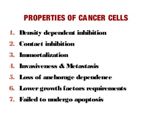 PROPERTIES OF CANCER CELLS
1. Density dependent inhibition
2. Contact inhibition
3. Immortalization
4. Invasiveness & Metastasis
5. Loss of anchorage dependence
6. Lowergrowth factors requirements
7. Failed to undergo apoptosis
 