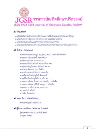 I
JGSRวารสารบัณฑิตศึกษาปริทรรศน์
ISSN 1905-1603 Journal of Graduate Studies Review
 วัตถุประสงค์
๑. เพื่อส่งเสริมการผลิตผลงานทางวิชาการและงานวิจัยด้านพระพุทธศาสนาและปรัชญา
๒. เพื่อให้บริการทางวิชาการด้านพระพุทธศาสนาและปรัชญาแก่สังคม
๓. เพื่อเป็นเวทีแลกเปลี่ยนแนวคิดทางพระพุทธศาสนาและปรัชญา
๔. เพื่อประชาสัมพันธ์กิจกรรมของบัณฑิตวิทยาลัย มหาวิทยาลัยมหาจุฬาลงกรณราชวิทยาลัย
 ที่ปรึกษา (Advisors)
พระพรหมบัณฑิต (ประยูร ธมฺมจิตฺโต), ศ.ดร., ราชบัณฑิตกิตติมศักดิ์
พระราชวรเมธี (ประสิทธิ์ พฺรหฺมรํสี), ดร.
พระราชวรมุนี (พล อาภากโร), ดร.
พระราชปริยัติกวี (สมจินต์ สมฺมาปญฺโ , ศ.ดร.
พระราชปริยัติมุนี (เทียบ สิริ าโณ), ผศ.ดร.
พระโสภณวชิราภรณ์ (ไสว โชติโก)
พระเมธีธรรมาจารย์ (ประสาร จนฺทสาโร)
พระศรีศาสนบัณฑิต (สุทัศน์ ติสฺสรวาที)
พระสุธีรัตนบัณฑิต (สุทิตย์ อาภากโร), ดร.
ศาสตราจารย์พิเศษ จํานงค์ ทองประเสริฐ ราชบัณฑิต
ศาสตราจารย์พิเศษ อดิศักดิ์ ทองบุญ ราชบัณฑิต
รองศาสตราจารย์ ดร. สุรพล สุยะพรหม
ดร. ทรงวิทย์ แก้วศรี
นายสนิท ไชยวงศ์คต
 บรรณาธิการ (Chief Editor)
พระมหาสมบูรณ์ วุฑฺฒิกโร, ดร.
 ผู้ช่วยบรรณาธิการ (Assistant Editors)
ผู้ช่วยศาสตราจารย์ ดร.ประพันธ์ ศุภษร
นายอุดม จันทิมา
 