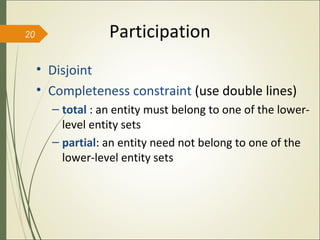 • Disjoint
• Completeness constraint (use double lines)
– total : an entity must belong to one of the lower-
level entity sets
– partial: an entity need not belong to one of the
lower-level entity sets
Participation20
 