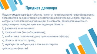 Предмет договора
Предметом договора франчайзинга является предоставление правообладателем
пользователю за вознаграждение комплекса исключительных прав, перечень
которых не является исчерпывающим. В частности, договором может быть
предусмотрена передача прав на следующие объекты:
1) фирменное наименование;
2) товарный знак (знак обслуживания);
3) изобретения, полезные модели, промышленные образцы;
4) объекты авторского права;
5) нераскрытая информация, в том числе секреты
производства (ноу-хау).
10
 