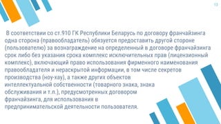 В соответствии со ст.910 ГК Республики Беларусь по договору франчайзинга
одна сторона (правообладатель) обязуется предоставить другой стороне
(пользователю) за вознаграждение на определенный в договоре франчайзинга
срок либо без указания срока комплекс исключительных прав (лицензионный
комплекс), включающий право использования фирменного наименования
правообладателя и нераскрытой информации, в том числе секретов
13
производства (ноу-хау), а также других объектов
интеллектуальной собственности (товарного знака, знака
обслуживания и т.п.), предусмотренных договором
франчайзинга, для использования в
предпринимательской деятельности пользователя.
 
