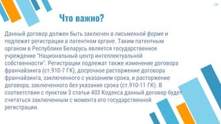 Что важно?
Данный договор должен быть заключен в письменной форме и
подлежит регистрации в патентном органе. Таким патентным
органом в Республике Беларусь является государственное
учреждение "Национальный центр интеллектуальной
собственности". Регистрации подлежат также изменение договора
франчайзинга (ст.910-7 ГК), досрочное расторжение договора
франчайзинга, заключенного с указанием срока, и расторжение
договора, заключенного без указания срока (ст.910-11 ГК). В
соответствии с пунктом 3 статьи 403 Кодекса данный договор будет
считаться заключенным с момента его государственной
регистрации.
14
 