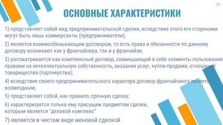ОСНОВНЫЕ ХАРАКТЕРИСТИКИ
1) представляет собой вид предпринимательской сделки, вследствие этого его сторонами
могут быть лишь коммерсанты (предприниматели);
2) является взаимообязывающим договором, то есть права и обязанности по данному
договору возникают как у франчайзера, так и у франчайзи;
3) рассматривается как комплексный договор, совмещающий в себе элементы пользования
правами на интеллектуальную собственность, оказания услуг, купли-продажи, отношений
товарищества (партнерства);
4) вследствие своего предпринимательского характера договор франчайзинга является
возмездным;
15
5) представляет собой, как правило, срочную сделку;
6) характеризуется только ему присущим предметом сделки,
которым является "деловой комплекс“
7) является в чистом виде меновой сделкой
 