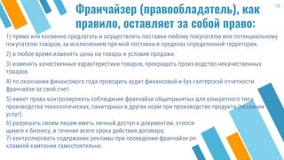 Франчайзер (правообладатель), как
правило, оставляет за собой право:
1) прямо или косвенно предлагать и осуществлять поставки любому покупателю или потенциальному
покупателю товаров, за исключением пря-мой поставки в пределах определенной территории.
2) в любое время изменять цены на товары и условия продажи.
3) изменять качественные характеристики товаров, прекращать произ-водство некачественных
товаров.
4) по окончании финансового года проводить аудит финансовой и бух-галтерской отчетности
франчайзи за свой счет.
5) имеет право контролировать соблюдение франчайзи общепринятых для конкретного типа
производства технологических, санитарных и других норм при производстве продукта (оказании
услуг).
18
6) разрешать своим лицам иметь личный доступ к документам, относя-
щимся к бизнесу, в течение всего срока действия договора;
7) контролировать содержание рекламы при проведении франчайзи ре-
кламной кампании самостоятельно.
 