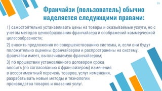 Франчайзи (пользователь) обычно
наделяется следующими правами:
1) самостоятельно устанавливать цены на товары и оказываемые услуги, но с
учетом методов ценообразования франчайзера и соображений коммерческой
целесообразности;
2) вносить предложения по совершенствованию системы, и, если они будут
положительно оценены франчайзером и распространены на систему,
франчайзи имеет, выплачиваемую франчайзером;
19
3) по прошествии установленного договором срока
вносить (по согласованию с франчайзером) изменения
в ассортиментный перечень товаров, услуг изменения,
разрабатывать новые методы и технологии
производства товаров и оказания услуг.
 