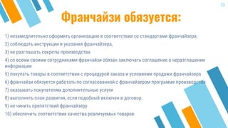 Франчайзи обязуется:
1) незамедлительно оформить организацию в соответствии со стандартами франчайзера;
2) соблюдать инструкции и указания франчайзера,
3) не разглашать секреты производства
4) со всеми своими сотрудниками франчайзи обязан заключать соглашение о неразглашении
информации
5) покупать товары в соответствии с процедурой заказа и условиями продажи франчайзера
6) франчайзи обязуется работать по согласованной с франчайзером программе производства
7) оказывать покупателям дополнительные услуги
8) выполнять план развития, если подобный включен в договор.
9) не чинить препятствий франчайзеру
10) обеспечить соответствие качества реализуемых товаров
23
 