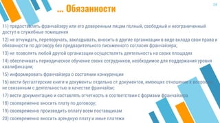 11) предоставлять франчайзеру или его доверенным лицам полный, свободный и неограниченный
доступ в служебные помещения
12) не отчуждать, перепоручать, закладывать, вносить в другие организации в виде вклада свои права и
обязанности по договору без предварительного письменного согласия франчайзера;
13) не позволять любой другой организации осуществлять деятельность на своих площадях
14) обеспечивать периодическое обучение своих сотрудников, необходимое для поддержания уровня
квалификации;
15) информировать франчайзера о состоянии конкуренции
16) вести бухгалтерские книги и документы отдельно от документов, имеющих отношение к вопросам,
не связанным с деятельностью в качестве франчайзи;
17) вести документацию и составлять отчетность в соответствии с формами франчайзера
18) своевременно вносить плату по договору;
19) своевременно производить оплату всем поставщикам
20) своевременно вносить арендную плату и иные платежи
24
... Обязанности
 