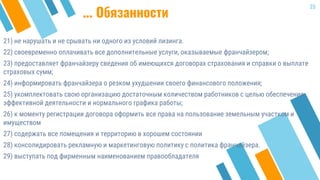 21) не нарушать и не срывать ни одного из условий лизинга.
22) своевременно оплачивать все дополнительные услуги, оказываемые франчайзером;
23) предоставляет франчайзеру сведения об имеющихся договорах страхования и справки о выплате
страховых сумм;
24) информировать франчайзера о резком ухудшении своего финансового положения;
25) укомплектовать свою организацию достаточным количеством работников с целью обеспечения
эффективной деятельности и нормального графика работы;
26) к моменту регистрации договора оформить все права на пользование земельным участком и
имуществом
27) содержать все помещения и территорию в хорошем состоянии
28) консолидировать рекламную и маркетинговую политику с политика франчайзера.
29) выступать под фирменным наименованием правообладателя
25
... Обязанности
 
