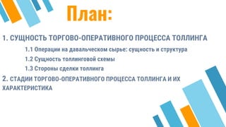 План:
1. СУЩНОСТЬ ТОРГОВО-ОПЕРАТИВНОГО ПРОЦЕССА ТОЛЛИНГА
1.1 Операции на давальческом сырье: сущность и структура
1.2 Сущность толлинговой схемы
1.3 Стороны сделки толлинга
2. СТАДИИ ТОРГОВО-ОПЕРАТИВНОГО ПРОЦЕССА ТОЛЛИНГА И ИХ
ХАРАКТЕРИСТИКА
28
 