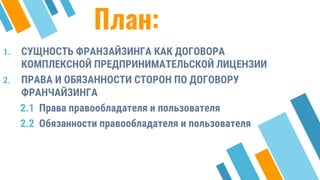 План:
1. СУЩНОСТЬ ФРАНЗАЙЗИНГА КАК ДОГОВОРА
КОМПЛЕКСНОЙ ПРЕДПРИНИМАТЕЛЬСКОЙ ЛИЦЕНЗИИ
2. ПРАВА И ОБЯЗАННОСТИ СТОРОН ПО ДОГОВОРУ
ФРАНЧАЙЗИНГА
2.1 Права правообладателя и пользователя
2.2 Обязанности правообладателя и пользователя
3
 