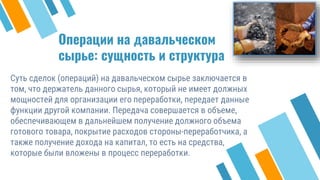 Операции на давальческом
сырье: сущность и структура
Суть сделок (операций) на давальческом сырье заключается в
том, что держатель данного сырья, который не имеет должных
мощностей для организации его переработки, передает данные
функции другой компании. Передача совершается в объеме,
обеспечивающем в дальнейшем получение должного объема
готового товара, покрытие расходов стороны-переработчика, а
также получение дохода на капитал, то есть на средства,
которые были вложены в процесс переработки.
30
 