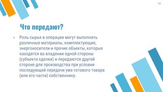 Что передают?
» Роль сырья в операции могут выполнять
различные материалы, комплектующие,
энергоносители и прочие объекты, которые
находятся во владении одной стороны
(субъекта сделки) и передаются другой
стороне для производства при условии
последующей передачи уже готового товара
(или его части) собственнику.
34
 