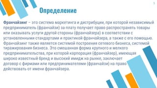 Определение
Франчайзинг – это система маркетинга и дистрибуции, при которой независимый
предприниматель (франчайзи) за плату получает право распространять товары
или оказывать услуги другой стороны (франчайзера) в соответствии с
установленными стандартами и практикой франчайзера, а также с его помощью.
Франчайзинг также является системой построения сетевого бизнеса, системой
5
тиражирования бизнеса. Это смешанная форма крупного и мелкого
предпринимательства, при которой корпорация (франчайзер), имеющая
широко известный бренд и высокий имидж на рынке, заключает
договор с фирмами или предпринимателями (франчайзи) на право
действовать от имени франчайзера.
 
