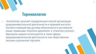 Терминология
» «franchising» означает определенный способ организации
предпринимательской деятельности и правовой институт.
Соответствующий ему договор обозначается в английском
языке терминами «franchise agreement» и «franchise contract».
Франшизы широко используются в таких сферах
предпринимательской деятельности, как общественное
питание и розничная торговля.
6
 
