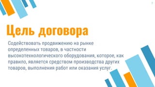 Цель договора
Содействовать продвижению на рынке
определенных товаров, в частности
высокотехнологического оборудования, которое, как
правило, является средством производства других
товаров, выполнения работ или оказания услуг.
7
 
