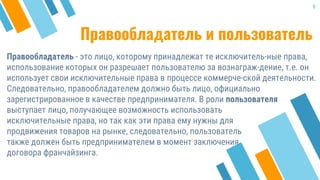 Правообладатель и пользователь
Правообладатель - это лицо, которому принадлежат те исключитель-ные права,
использование которых он разрешает пользователю за вознаграж-дение, т.е. он
использует свои исключительные права в процессе коммерче-ской деятельности.
Следовательно, правообладателем должно быть лицо, официально
зарегистрированное в качестве предпринимателя. В роли пользователя
9
выступает лицо, получающее возможность использовать
исключительные права, но так как эти права ему нужны для
продвижения товаров на рынке, следовательно, пользователь
также должен быть предпринимателем в момент заключения
договора франчайзинга.
 