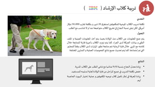 ‫شاد‬‫ر‬‫اإل‬ ‫كالب‬ ‫تربية‬( )
‫التحدي‬
‫تكلفة‬‫يب‬‫ر‬‫تد‬‫الكالب‬‫املوجهة‬‫للمكفوفين‬‫ق‬‫تستغر‬20‫شهر‬‫و‬‫بتكلفة‬‫ب‬‫ر‬‫تقا‬50،000‫دوالر‬
‫أمريكي‬.‫لكن‬‫تبقى‬‫نسبة‬‫النجاح‬‫في‬‫تخريج‬‫الكالب‬‫متواضعة‬‫جدا‬‫و‬‫ال‬‫تتناس‬‫ب‬‫مع‬‫الطلب‬.
‫ل‬‫التحو‬
‫يتم‬‫جمع‬‫املعلومات‬‫عن‬‫الكالب‬‫منذ‬‫الوالدة‬‫بحيث‬‫يتم‬‫أخذ‬‫املعلومات‬‫الجينية‬‫و‬‫امللف‬
‫الطبي‬‫و‬‫بيانات‬‫الحركة‬‫لدى‬‫اء‬‫ر‬‫الج‬.‫كما‬‫يتم‬‫يد‬‫و‬‫تز‬‫الكالب‬‫بأجهزة‬‫ئة‬‫ر‬‫قا‬‫للمت‬‫ابعة‬‫خالل‬
‫إقامته‬‫مع‬‫املربي‬.‫خالل‬‫فترة‬‫الرعاية‬‫تتم‬‫متابعة‬‫ر‬‫تطو‬‫ات‬‫ر‬‫املها‬‫لدى‬‫الكالب‬‫وفقا‬‫للمعايير‬
‫التي‬‫تم‬‫إعتمادها‬.‫كما‬‫يتم‬‫تحديث‬‫جميع‬‫نتائج‬‫الفحوصات‬‫العملية‬‫و‬‫ي‬‫ر‬‫التما‬‫ن‬‫املختلفة‬.
‫النتائج‬
•‫يادة‬‫ز‬‫معدل‬‫النجاح‬‫بنسبة‬10%‫تماشيا‬‫مع‬‫تنامي‬‫الطلب‬‫على‬‫الكالب‬‫بة‬‫ر‬‫املد‬.
•‫خفض‬‫تكلفة‬‫يب‬‫ر‬‫التد‬‫في‬‫جميع‬‫احل‬‫ر‬‫امل‬‫من‬‫فترة‬‫الوالدة‬‫لغاية‬‫تسليمه‬‫ل‬‫لمستفيد‬.
•‫يادة‬‫ز‬‫املعرفة‬‫في‬‫إطار‬‫تأهيل‬‫كالب‬‫توجيه‬‫املكفوفين‬‫و‬‫عملية‬‫إختيار‬‫الب‬‫يوت‬‫الحاضنة‬
‫لهم‬.
 