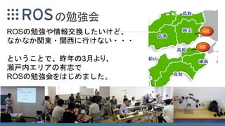 の勉強会
ROSの勉強や情報交換したいけど、
なかなか関東・関西に行けない・・・
ということで、昨年の3月より、
瀬戸内エリアの有志で
ROSの勉強会をはじめました。
5回
4回
 
