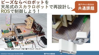 瀬戸内ROS勉強会2020/02/17 ROS Japan UG #34 LT大会
ビーズならべロボットを
天吊式のスカラロボットで再設計し、
ROSで制御しよう！
“えれくら” 自動アイロンビーズ並べ機「アイロンビーズセッター」
瀬戸内ROS勉強会
共通課題
 