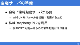 自宅サーバの準備
● 自宅に常時起動サーバが必要
○ Wi-SUNモジュールを接続・利用するため
● 私はRaspberry Pi 2を利用
○ 何のOSでも動かせるので常時起動だけが条件
12
 