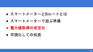 ● スマートメーターとBルートとは
● スマートメーターで遊ぶ準備
● 電力値取得の安定化
● 可視化しての知見
14
 