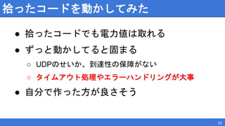 拾ったコードを動かしてみた
● 拾ったコードでも電力値は取れる
● ずっと動かしてると固まる
○ UDPのせいか、到達性の保障がない
○ タイムアウト処理やエラーハンドリングが大事
● 自分で作った方が良さそう
15
 