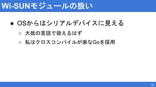 Wi-SUNモジュールの扱い
● OSからはシリアルデバイスに見える
○ 大抵の言語で扱えるはず
○ 私はクロスコンパイルが楽なGoを採用
16
 