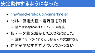 安定動作するようになった
● hnw/mackerel-plugin-smartmeter
● 1分に1回電力値・電流値を取得
○ 値が取れないのは1日に2〜5回程度
● 総データ量を減らした方が安定した
○ 過剰にリトライするとしばらく不安定になる
● 仲間が少なすぎてノウハウが少ない
17
 